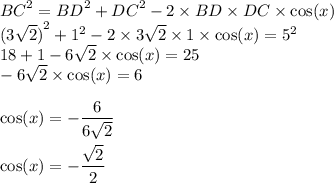 {BC}^{2} = {BD}^{2} + {DC}^{2} - 2 \times BD \times DC \times \cos(x) \\ {(3 \sqrt{2} )}^{2} + {1}^{2} - 2 \times 3 \sqrt{2} \times 1 \times \cos(x) = {5}^{2} \\ 18 + 1 - 6 \sqrt{2} \times \cos(x) = 25 \\ - 6 \sqrt{2} \times \cos(x) = 6 \\ \\ \cos(x) = - \dfrac{6}{6 \sqrt{2} } \\ \\ \cos(x) = - \dfrac{ \sqrt{2} }{2}