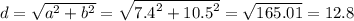 d = \sqrt{ {a}^{2} + {b}^{2} } = \sqrt{ {7.4}^{2} + {10.5}^{2} } = \sqrt{165.01} = 12.8