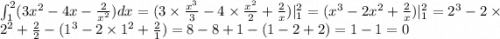 \int _{1}^{2} (3 {x}^{2} - 4x - \frac{2}{ {x}^{2} } )dx = (3 \times \frac{ {x}^{3} }{3} - 4 \times \frac{ {x}^{2} }{2} + \frac{2}{x} )|_{1}^{2} = ( {x}^{3} - 2 {x}^{2} + \frac{2}{x} )|_{1}^{2} = {2}^{3} - 2 \times {2}^{2} + \frac{2}{2} - ( {1}^{3} - 2 \times {1}^{2} + \frac{2}{1} ) = 8 - 8 + 1 - (1 - 2 + 2) = 1 - 1 = 0