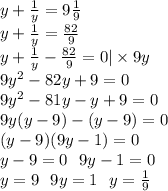 y + \frac{1}{y} = 9 \frac{1}{9} \\y + \frac{1}{y} = \frac{82}{9} \\ y + \frac{1}{y} - \frac{82}{9} = 0| \times 9y \\ 9 {y}^{2} - 82y + 9 = 0 \\ 9 {y}^{2} - 81y - y + 9 = 0 \\ 9y(y - 9) - (y - 9) = 0 \\ (y - 9)(9y - 1) = 0 \\ y - 9 = 0 \: \: \: 9y - 1 = 0 \\ y = 9 \: \: \: 9y = 1 \: \: \: y = \frac{1}{9}