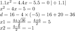 1.1 {x}^{2} - 4.4x - 5.5 = 0 \: | \div 1.1| \\ {x}^{2} - 4x - 5 = 0 \\ d =16 - 4 \times ( - 5) = 16 + 20 = 36 \\ x1 = \frac{4 + \sqrt{36} }{2} = \frac{4 + 6}{2} = 5 \\ x2 = \frac{4 - 6}{2} = - 1