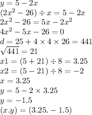 y = 5 - 2x \\ (2 {x}^{2} - 26) \div x = 5 - 2x \\ 2 {x}^{2} - 26 = 5x - 2 {x}^{2} \\ 4 {x}^{2} - 5x - 26 = 0 \\ d = 25 + 4 \times 4 \times 26 = 441 \\ \sqrt{441 } = 21 \\ x1 = (5 + 21) \div 8 = 3.25 \\ x2 = (5 - 21) \div 8 = - 2 \\ x = 3.25 \\ y = 5 - 2 \times 3.25 \\ y = - 1.5 \\ (x.y) = (3.25 . - 1.5)