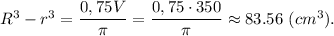 R^3 - r^3 = \dfrac{0,75V}{\pi} = \dfrac{0,75\cdot 350}{\pi} \approx 83.56 ~(cm^3).