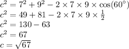 {c}^{2} = {7}^{2} + {9}^{2} - 2 \times 7 \times 9 \times \cos( {60}^{ \circ} ) \\ {c}^{2} = 49 + 81 - 2 \times 7 \times 9 \times \frac{1}{2} \\ {c}^{2} = 130 - 63 \\ {c}^{2} = 67 \\ c = \sqrt{67}