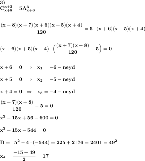 \displaystyle\bf\\3)\\C_{x+8}^{x+3}=5A_{x+6}^{3} frac{(x+8)(x+7)(x+6)(x+5)(x+4)}{120} =5\cdot(x+6)(x+5)(x+4)(x+6)(x+5)(x+4)\cdot\Big(\frac{(x+7)(x+8)}{120} -5\Big)=0x+6=0 \ \ \Rightarrow \ \ x_{1} =-6-neydx+5=0 \ \ \Rightarrow \ \ x_{2} =-5-neydx+4=0 \ \ \Rightarrow \ \ x_{3} =-4-neydfrac{(x+7)(x+8)}{120} -5=0x^{2} +15x+56-600=0x^{2} +15x-544=0D=15^{2} -4\cdot(-544)=225+2176=2401=49^{2} x_{4} =\frac{-15+49}{2} =17