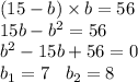 (15 - b) \times b = 56 \\ 15b - {b}^{2} = 56 \\ {b}^{2} - 15b + 56 = 0 \\ b_{1} = 7 \: \: \: \: b_{2} = 8