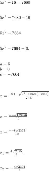 5x^{2} + 16 = 7680 \\ \\ \\ 5 {x}^{2} = 7680 - 16 \\ \\ \\ {5x}^{2} = 7664. \\ \\ \\ {5x}^{2} - 7664 = 0. \\ \\ \\ a = 5 \\ b = 0 \\ c = - 7664 \\ \\ \\ \\ x = \frac{ - 0 + - \sqrt{ {0}^{2} - 4 \times 5 \times ( - 7664) } }{2 \times 5} \\ \\ \\ \\ x = \frac{ + - \sqrt{153280} }{10} \\ \\ \\ x = \frac{ + - 8 \sqrt{2395} }{10} \\ \\ \\ \\ x_{1} = \frac{4 \sqrt{2395} }{5} . \\ \\ \\ x_{2} = - \frac{4 \sqrt{2395} }{5} .
