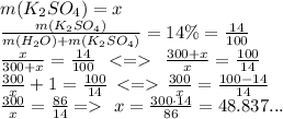 m(K_2SO_4) = x\\ \frac{m(K_2SO_4)}{m(H_2O) +m(K_2SO_4)} = 14 \% = \frac{14}{100} \\ \frac{x}{300 + x} = \frac{14}{100} \: \: < = \: \: \frac{300 + x}{x} = \frac{100}{14} \\ \frac{300}{x} + 1 = \frac{100}{14} \: \: { < = } { } \: \: \frac{300}{x} = \frac{100 - 14}{14} \\ \frac{300}{x} = \frac{86}{14} \: {= } \: \: \: x = \frac{300 \cdot14}{86} = 48.837... \\