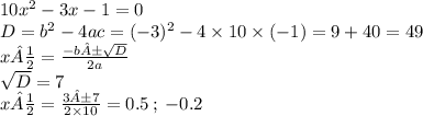 10 {x}^{2} - 3x - 1 = 0 \\ D = b {}^{2} - 4ac = ( - 3) {}^{2} - 4 \times 10 \times ( - 1) = 9 + 40 = 49 \\ x½ = \frac{ - b± \sqrt{D} }{2a} \\ \sqrt{D} = 7 \\ x½ = \frac{3±7}{2 \times 10} = 0.5 \: ; \: - 0.2