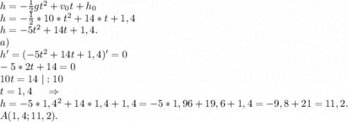 h=-\frac{1}{2} gt^2+v_0t+h_0\\h=-\frac{1}{2} *10*t^2+14*t+1,4\\h=-5t^2+14t+1,4.\\a)\ \\h'=(-5t^2+14t+1,4)'=0\\-5*2t+14=0\\10t=14\ |:10\\t=1,4\ \ \ \ \Rightarrow\\h=-5*1,4^2+14*1,4+1,4=-5*1,96+19,6+1,4=-9,8+21=11,2.\\A(1,4;11,2).