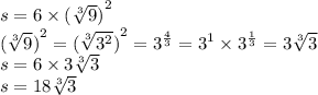 s = 6 \times {( \sqrt[3]{9})}^{2} \\ {( \sqrt[3]{9})}^{2} = {( \sqrt[3]{ {3}^{2} })}^{2} = {3}^{ \frac{4}{3} } = {3}^{1} \times {3}^{ \frac{1}{3}} = 3 \sqrt[3]{3} \\ s = 6 \times 3 \sqrt[3]{3} \\ s = 18\sqrt[3]{3}