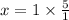 x = 1 \times \frac{5}{1}