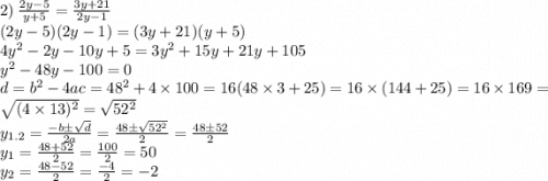 2) \: \frac{2y - 5}{y + 5} = \frac{3y + 21}{2y - 1} \\ (2y - 5)(2y - 1) = (3y + 21)(y + 5) \\ 4y {}^{2} - 2y - 10y + 5 = 3y {}^{2} + 15y + 21y + 105 \\ y {}^{2} - 48y - 100 = 0 \\ d = b {}^{2} - 4ac = 48 {}^{2} + 4 \times 100 = 16(48 \times 3 + 25) = 16 \times (144 + 25) = 16 \times 169 = \sqrt{(4 \times 13) {}^{2} } = \sqrt{52 {}^{2} } \\ y_{1.2} = \frac{ - b \pm \sqrt{d} }{2a} = \frac{48 \pm \sqrt{52 {}^{2} } }{2} = \frac{48 \pm 52 }{2}\\ y_{1} = \frac{48 + 52}{2} = \frac{100}{2} = 50 \\ y_{2} = \frac{48 - 52}{2} = \frac{ - 4}{2} = - 2