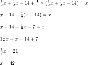 \frac{1}{2} x + \frac{1}{2}x - 14 + \frac{1}{2} \times ( \frac{1}{2} x + \frac{1}{2}x - 14) = x \\ \\ x - 14 + \frac{1}{2} (x - 14) = x \\ \\ x - 14+ \frac{1}{2}x - 7 = x \\ \\ 1 \frac{1}{2}x - x = 14 + 7 \\ \\ \frac{1}{2} x = 21 \\ \\ x = 42