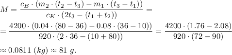 M= \dfrac{c_B\cdot (m_2\cdot (t_2 - t_3) - m_1\cdot (t_3 - t_1))}{c_K\cdot (2t_3 - (t_1 + t_2))} = \\ \\=\dfrac{4200\cdot (0.04\cdot (80 - 36) - 0.08\cdot (36 - 10))}{920\cdot (2\cdot 36 - (10+80))} = \dfrac{4200\cdot (1.76 -2.08) }{920\cdot (72 - 90)} \\ \\\approx 0.0811~(kg)\approx 81~g.