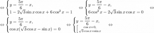 \Leftrightarrow \begin{cases}y=\dfrac{5\pi}{6}-x,\\ 1-2\sqrt{3}\sin{x}\cos{x}+6\cos^2{x}}=1\end{cases}\Leftrightarrow \begin{cases}y=\dfrac{5\pi}{6}-x,\\ 6\cos^2{x}-2\sqrt{3}\sin{x}\cos{x}}=0\end{cases}\Leftrightarrow\\\Leftrightarrow \begin{cases}y=\dfrac{5\pi}{6}-x,\\ \cos{x}(\sqrt{3}\cos{x}-\sin{x})}=0\end{cases}\Leftrightarrow \begin{cases}y=\dfrac{5\pi}{6}-x,\\ \left [ {{\cos{x}=0,} \atop {\sqrt{3}\cos{x}=\sin{x}}} \right. \end{cases}\Leftrightarrow