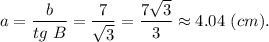 a = \dfrac{b}{tg~B} = \dfrac{7}{\sqrt{3} } = \dfrac{7\sqrt{3} }{3} \approx4.04~(cm).