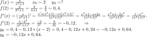 f(x)=\frac{x}{x^2+1}\ \ \ \ \ x_0=2\ \ \ \ y_k=? \\f(2)=\frac{2}{2^2+1} =\frac{2}{4+1}=\frac{2}{5}=0,4.\\ f'(x)=(\frac{x}{x^2+1})'=\frac{x'*(x^2+1)-x*(x^2+1)'}{(x^2+1)^2}=\frac{x^2+1-x*2x}{(x^2+1)^2} =\frac{x^2+1-2x^2}{(x^2+1)^2}=\frac{1-x^2}{(x^2+1)^2}.\\ f'(2)=\frac{1-2^2}{(2^2+1)^2}=\frac{-3}{5^2} =-\frac{3}{25}=-0,12.\ \ \ \ \Rightarrow\\ y_k=0,4-0,12*(x-2)=0,4-0,12x+0,24=-0,12x +0,64. \\ y_k=-0,12x+0,64.\\