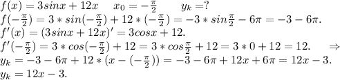 f(x)=3sinx+12x \ \ \ \ x_0=-\frac{\pi }{2} \ \ \ \ \ \ y_k=?\\f(-\frac{\pi }{2})=3*sin(-\frac{\pi }{2})+12*(-\frac{\pi }{2} )=-3*sin\frac{\pi }{2} -6\pi =-3-6\pi .\\ f'(x)=(3sinx+12x)'=3cosx+12.\\f'(-\frac{\pi }{2})=3*cos(-\frac{\pi }{2})+12=3*cos\frac{\pi }{2} +12=3*0+12=12.\ \ \ \ \Rightarrow\\ y_k=-3-6\pi +12*(x-(-\frac{\pi }{2}))=-3-6\pi +12x+6\pi =12x-3.\\ y_k=12x-3.