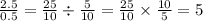 \frac{2.5}{0.5} = \frac{25}{10} \div \frac{5}{10} = \frac{25}{10} \times \frac{10}{5} = 5