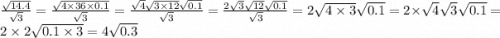 \frac{ \sqrt{14.4} }{ \sqrt{3} } = \frac{ \sqrt{4 \times 36 \times 0.1} }{ \sqrt{3} } = \frac{ \sqrt{4} \sqrt{3 \times 12} \sqrt{0.1} }{ \sqrt{3} } = \frac{ 2\sqrt{3} \sqrt{12} \sqrt{0.1} }{ \sqrt{3} } = 2 \sqrt{4 \times 3} \sqrt{0.1} = 2 \times \sqrt{4} \sqrt{3} \sqrt{0.1} = 2\times 2 \sqrt{0.1 \times 3} = 4 \sqrt{0.3}
