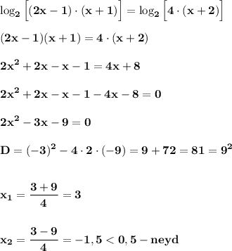 \displaystyle\bf\\\log_{2}\Big[(2x-1)\cdot(x+1)\Big] =\log_{2}\Big[4\cdot(x+2)\Big] (2x-1)(x+1)=4\cdot(x+2)2x^{2} +2x-x-1=4x+82x^{2} +2x-x-1-4x-8=02x^{2} -3x-9=0D=(-3)^{2} -4\cdot 2\cdot (-9)=9+72=81=9^{2} x_{1} =\frac{3+9}{4} =3x_{2} =\frac{3-9}{4} =-1,5 < 0,5-neyd