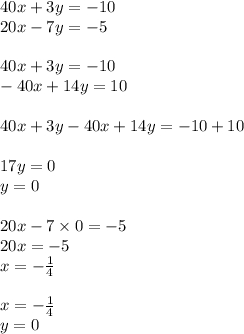 40x + 3y = - 10 \\ 20x - 7y = - 5 \\ \\ 40x + 3y = - 10 \\ - 40x + 14y = 10 \\ \\ 40x + 3y - 40x + 14y = - 10 + 10 \\ \\ 17y = 0 \\ y = 0 \\ \\ 20x - 7 \times 0 = - 5 \\ 20x = - 5 \\x = - \frac{1}{4} \\ \\ x = - \frac{1}{4} \\ y = 0