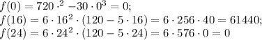 f(0) = 720\cdot^{2} -30\cdot 0^{3} =0;\\f(16) = 6\cdot 16^{2} \cdot(120-5\cdot16)= 6\cdot256\cdot 40=61440;\\f(24)=6\cdot 24^{2} \cdot(120-5\cdot24)=6\cdot576\cdot0=0