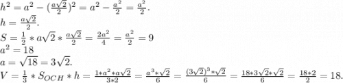 h^2=a^2-(\frac{a\sqrt{2} }{2})^2=a^2-\frac{a^2}{2}=\frac{a^2}{2}.\\ h=\frac{a\sqrt{2} }{2} .\\S=\frac{1}{2}*a\sqrt{2} *\frac{a\sqrt{2} }{2}=\frac{2a^2}{4} =\frac{a^2}{2}=9\\a^2=18\\a=\sqrt{18}=3\sqrt{2}. \\ V=\frac{1}{3}*S_{OCH}*h=\frac{1*a^2*a\sqrt{2} }{3*2}=\frac{a^3*\sqrt{2} }{6} =\frac{(3\sqrt{2})^3*\sqrt{2} }{6}=\frac{18*3\sqrt{2}*\sqrt{2} }{6} =\frac{18*2}{2}=18.
