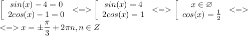 \displaystyle \left[\begin{array}{ccc}sin(x)-4 = 0\\2cos(x)-1 = 0\\\end{array}\right. < = \left[\begin{array}{ccc}sin(x)=4\\2cos(x)=1\\\end{array}\right. < = \left[\begin{array}{ccc}x\in \varnothing\\cos(x)=\frac{1}{2} \\\end{array}\right. < = \\ < = x =\pm \frac{\pi }{3}+2\pi n ,n \in Z