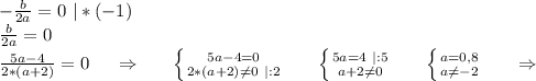 -\frac{b}{2a} =0\ |*(-1)\\\frac{b}{2a}=0 \\\frac{5a-4}{2*(a+2)}=0\ \ \ \ \Rightarrow\ \ \ \ \ \left \{ {{5a-4=0} \atop {2*(a+2)\neq 0\ |:2}} \right.\ \ \ \ \ \left \{ {{5a=4\ |:5} \atop {a+2\neq0 }} \right. \ \ \ \ \ \left \{ {{a=0,8} \atop {a\neq -2}} \right.\ \ \ \ \ \Rightarrow\\