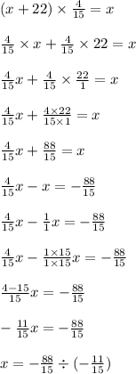 (x+22)\times\frac{4}{15} =x \frac{4}{15} \times x+\frac{4}{15} \times 22 = x\\ \\ \frac{4}{15} x + \frac{4}{15} \times\frac{22}{1} =x \frac{4}{15} x + \frac{4\times22}{15\times1} =x\\ \\ \frac{4}{15} x + \frac{88}{15} =x\\ \\ \frac{4}{15} x-x=-\frac{88}{15} \\ \\ \frac{4}{15} x-\frac{1}{1} x=-\frac{88}{15} \\ \\ \frac{4}{15} x-\frac{1\times15}{1\times15} x=-\frac{88}{15} \\ \\ \frac{4-15}{15} x=-\frac{88}{15} \\ \\ -\frac{11}{15} x=-\frac{88}{15} \\ \\ x=-\frac{88}{15} \div(-\frac{11}{15} )