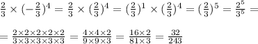 \frac{2}{3} \times (-\frac{2}{3} )^{4} =\frac{2}{3} \times (\frac{2}{3} )^{4}=(\frac{2}{3} )^{1} \times(\frac{2}{3} )^{4} =(\frac{2}{3} )^{5}=\frac{2^{5} }{3^{5} } =\\ \\ =\frac{2\times2\times2\times2\times2}{3\times3\times3\times3\times3} =\frac{4\times4\times2}{9\times9\times3} =\frac{16\times2}{81\times3} =\frac{32}{243}