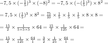 -7,5 \times (-\frac{1}{5} )^{3} \times (-8)^{2} =-7,5 \times (-(\frac{1}{5})^{3} )\times 8^{2} =\\ \\ =7,5 \times(\frac{1}{5} )^{3} \times 8^{2} =\frac{75}{10} \times \frac{1}{5} \times \frac{1}{5} \times \frac{1}{5} \times 8 \times 8=\\ \\ =\frac{15}{2} \times\frac{1}{5\times5\times5} \times 64 = \frac{15}{2} \times\frac{1}{125} \times 64=\\ \\ =\frac{15}{2} \times\frac{1}{125} \times\frac{64}{1} =\frac{3}{2} \times\frac{1}{25} \times\frac{64}{1} =