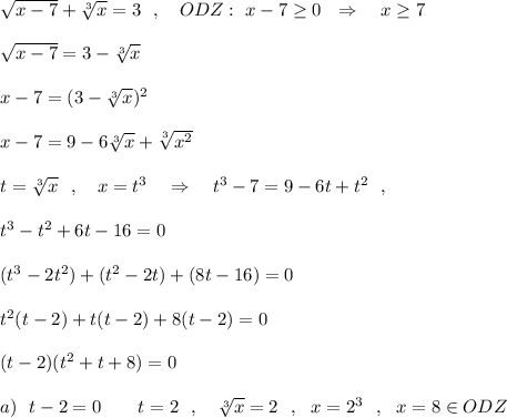 \sqrt{x-7}+\sqrt[3]{x} =3\ \ ,\ \ \ ODZ:\ x-7\geq 0\ \ \Rightarrow \ \ \ x\geq 7sqrt{x-7}=3-\sqrt[3]{x}x-7=(3-\sqrt[3]{x})^2x-7=9-6\sqrt[3]{x}+\sqrt[3]{x^2}t=\sqrt[3]{x}\ \ ,\ \ \ x=t^3\ \ \ \Rightarrow \ \ \ t^3-7=9-6t+t^2\ \ ,t^3-t^2+6t-16=0(t^3-2t^2)+(t^2-2t)+(8t-16)=0t^2(t-2)+t(t-2)+8(t-2)=0(t-2)(t^2+t+8)=0a)\ \ t-2=0\ \ \ \Toghtarrow \ \ \ t=2\ \ ,\ \ \ \sqrt[3]{x}=2\ \ ,\ \ x=2^3\ \ ,\ \ x=8\in ODZ