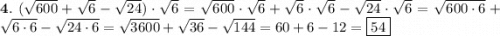 \bold 4. \ (\sqrt{600} + \sqrt{6} - \sqrt{24} ) \cdot \sqrt{6} = \sqrt{600} \cdot \sqrt{6} + \sqrt{6} \cdot \sqrt{6} - \sqrt{24} \cdot \sqrt{6} = \sqrt{600 \cdot 6} + \sqrt{6\cdot 6} - \sqrt{24\cdot 6} = \sqrt{3600} + \sqrt{36} - \sqrt{144} = 60 + 6 - 12 = \boxed {54}