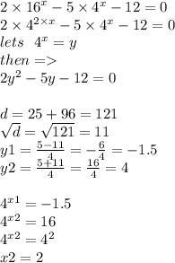 2 \times {16}^{x} - 5 \times {4}^{x} - 12 = 0 \\ 2 \times {4}^{2 \times x} - 5 \times {4}^{x} - 12 = 0 \\ lets \: \: \: {4}^{x} = y \\ then = \\ 2 {y}^{2} - 5y - 12 = 0 \\ \\ d = 25 + 96 = 121 \\ \sqrt{d} = \sqrt{121} = 11 \\ y1 = \frac{5 - 11}{4} = - \frac{6}{4} = - 1.5 \\ y2 = \frac{5 + 11}{4} = \frac{16}{4} = 4 \\ \\ {4}^{x1} = - 1.5 \\ {4}^{x2} = 16 \\ {4}^{x2} = {4}^{2} \\ x2 = 2