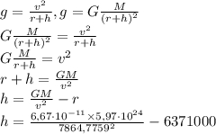 g=\frac{v^2}{r+h},g=G\frac{M}{(r+h)^2} \\G\frac{M}{(r+h)^2} =\frac{v^2}{r+h}\\G\frac{M}{r+h} =v^2\\ r+h=\frac{GM}{v^2} \\ h=\frac{GM}{v^2} -r\\ h=\frac{6,67\cdot10^{-11}\times5,97\cdot10^{24}}{7864,7759^2}-6371000