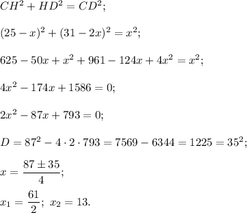 C{H^2} + H{D^2} = C{D^2};{(25 - x)^2} + {(31 - 2x)^2} = {x^2};625 - 50x + {x^2} + 961 - 124x + 4{x^2} = {x^2};4{x^2} - 174x + 1586 = 0;2{x^2} - 87x + 793 = 0;D = {87^2} - 4 \cdot 2 \cdot 793 = 7569 - 6344 = 1225 = {35^2};x = \displaystyle\frac{{87 \pm 35}}{4};{x_1} = \displaystyle\frac{{61}}{2};\,\,{x_2} = 13.