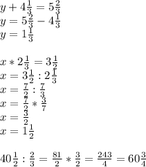 y+4\frac{1}{3} =5\frac{2}{3} \\ y=5\frac{2}{3} -4\frac{1}{3} \\ y=1\frac{1}{3} \\ \\ x*2\frac{1}{3} =3\frac{1}{2} \\ x=3\frac{1}{2} :2\frac{1}{3} \\ x=\frac{7}{2} :\frac{7}{3} \\ x=\frac{7}{2} *\frac{3}{7} \\ x=\frac{3}{2} \\ x=1\frac{1}{2} \\ \\ 40\frac{1}{2} :\frac{2}{3} = \frac{81}{2} *\frac{3}{2} =\frac{243}{4} =60\frac{3}{4}