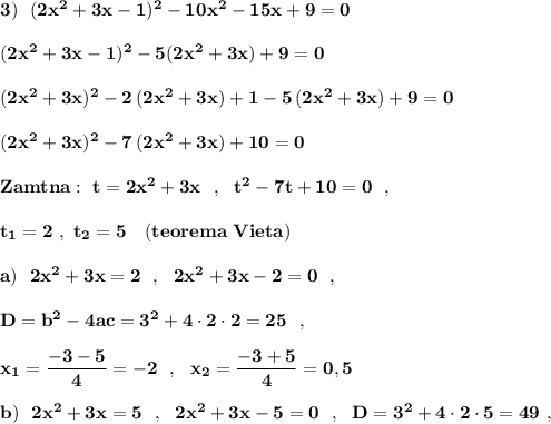 \bf 3)\ \ (2x^2+3x-1)^2-10x^2-15x+9=0(2x^2+3x-1)^2-5(2x^2+3x)+9=0(2x^2+3x)^2-2\, (2x^2+3x)+1-5\, (2x^2+3x)+9=0(2x^2+3x)^2-7\, (2x^2+3x)+10=0Zamtna:\ t=2x^2+3x\ \ ,\ \ t^2-7t+10=0\ \ ,t_1=2\ ,\ t_2=5\ \ \ (teorema\ Vieta)a)\ \ 2x^2+3x=2\ \ ,\ \ 2x^2+3x-2=0\ \ ,D=b^2-4ac=3^2+4\cdot 2\cdot 2=25\ \ ,x_1=\dfrac{-3-5}{4}=-2\ \ ,\ \ x_2=\dfrac{-3+5}{4}=0,5b)\ \ 2x^2+3x=5\ \ ,\ \ 2x^2+3x-5=0\ \ ,\ \ D=3^2+4\cdot 2\cdot 5=49\ ,