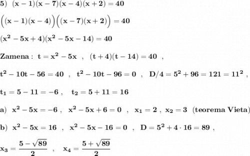\bf 5)\ \ (x-1)(x-7)(x-4)(x+2)=40Big((x-1)(x-4)\Big)\Big((x-7)(x+2)\Big)=40(x^2-5x+4)(x^2-5x-14)=40Zamena:\ t=x^2-5x\ \ ,\ \ (t+4)(t-14)=40\ \ ,t^2-10t-56=40\ \ ,\ \ t^2-10t-96=0\ \ ,\ \ D/4=5^2+96=121=11^2\ ,t_1=5-11=-6\ ,\ \ \ t_2=5+11=16a)\ \ x^2-5x=-6\ ,\ \ x^2-5x+6=0\ \ ,\ \ x_1=2\ ,\ x_2=3\ \ (teorema\ Vieta)b)\ \ x^2-5x=16\ \ ,\ \ x^2-5x-16=0\ \ ,\ \ D=5^2+4\cdot 16=89\ ,x_3=\dfrac{5-\sqrt{89}}{2}\ \ ,\ \ \ x_4=\dfrac{5+\sqrt{89}}{2}