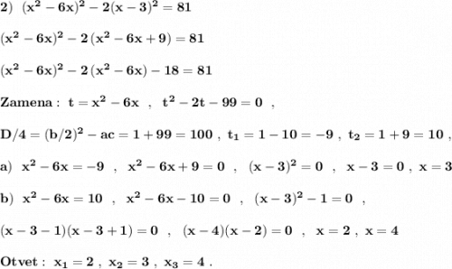 \bf 2)\ \ (x^2-6x)^2-2(x-3)^2=81(x^2-6x)^2-2\, (x^2-6x+9)=81(x^2-6x)^2-2\, (x^2-6x)-18=81Zamena:\ t=x^2-6x\ \ ,\ \ t^2-2t-99=0\ \ ,D/4=(b/2)^2-ac=1+99=100\ ,\ t_1=1-10=-9\ ,\ t_2=1+9=10\ ,a)\ \ x^2-6x=-9\ \ ,\ \ x^2-6x+9=0\ \ ,\ \ (x-3)^2=0\ \ ,\ \ x-3=0\ ,\ x=3b)\ \ x^2-6x=10\ \ ,\ \ x^2-6x-10=0\ \ ,\ \ (x-3)^2-1=0\ \ ,(x-3-1)(x-3+1)=0\ \ ,\ \ (x-4)(x-2)=0\ \ ,\ \ x=2\ ,\ x=4Otvet:\ x_1=2\ ,\ x_2=3\ ,\ x_3=4\ .