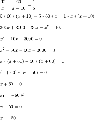 \displaystyle\\\frac{60}{x}-\frac{60}{x+10} =\frac{1}{5} 5*60*(x+10)-5*60*x=1*x*(x+10)300x+3000-30x=x^2+10xx^2+10x-3000=0x^2+60x-50x-3000=0x*(x+60)-50*(x+60)=0(x+60)*(x-50)=0x+60=0x_1=-60\notin.x-50=0x_2=50.