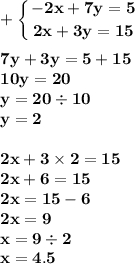 \displaystyle\bf\\ + \left \{ {{ - 2x + 7y = 5} \atop {2x + 3y = 15 }} \right. \\ \\ 7y + 3y = 5 + 15 \\ 10y = 20 \\ y = 20 \div 10 \\ y = 2 \\ \\ 2x + 3 \times 2 = 15 \\ 2x + 6 = 15 \\ 2x = 15 - 6 \\ 2x = 9 \\ x = 9 \div 2 \\ x = 4.5