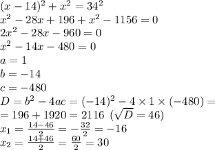 (x - 14) {}^{2} + {x}^{2} = 34 {}^{2} \\ {x}^{2} - 28x + 196 + {x}^{2} - 1156 = 0 \\ 2 {x}^{2} - 28x - 960 = 0 \\ {x}^{2} - 14x - 480 = 0 \\ a = 1 \\ b = - 14\\ c = - 480 \\ D = {b}^{2} - 4ac = ( - 14) {}^{2} - 4 \times 1 \times ( - 480) = \\ = 196 + 1920 = 2116 \: \: ( \sqrt{D} = 46) \\ x_{1} = \frac{14 - 46}{2} = - \frac{32}{2} = - 16\\ x_{2} = \frac{14 + 46}{2} = \frac{60}{2} = 30