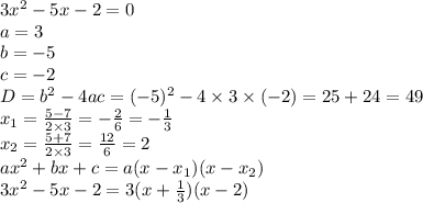 3 {x}^{2} - 5x - 2 = 0 \\ a = 3 \\ b = - 5 \\ c = - 2 \\ D = {b}^{2} - 4ac = ( - 5) {}^{2} - 4 \times 3 \times ( - 2) = 25 + 24 = 49 \\ x_{1} = \frac{5 - 7}{2 \times 3} = - \frac{2}{6} = - \frac{1}{3} \\ x_{2} = \frac{5 + 7}{2 \times 3} = \frac{12}{6} = 2 \\ {ax}^{2} + bx + c = a(x - x_{1})(x - x_{2}) \\ 3 {x}^{2} - 5x - 2 = 3(x + \frac{1}{3} )(x - 2)