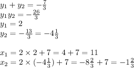 y_{1} + y_{2} = - \frac{7}{3} \\ y_{1} y_{2} = - \frac{26}{3} \\ y_{1} = 2\\ y_{2} = - \frac{13}{3} = - 4 \frac{1}{3} \\ \\ x_{1} = 2 \times 2 + 7 = 4 + 7 = 11 \\ x_{2} = 2 \times ( - 4 \frac{1}{3} ) + 7 = - 8 \frac{2}{3} + 7 = - 1 \frac{2}{3}