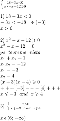 \left \{ {{18 - 3x < 0} \atop { {x}^{2} - x - 12 \geqslant 0 }} \right. \\ \\ 1) \: 18 - 3x < 0 \\ - 3x < - 18 \: \: | \div ( - 3) \\ x 6 \\ \\ 2) \: {x}^{2} - x - 12 \geqslant 0 \\ {x}^{2} - x - 12 = 0 \\ po \: \: \: teoreme \: \: \: vieta \\ x_{1} + x_{2} = 1\\ x_{1} x_{2} = - 12 \\ x_{1} = - 3 \\ x_{2} = 4 \\ ( x + 3)(x - 4) \geqslant 0 \\ + + + [ - 3] - - - [4] + + + \\ x \leqslant - 3 \: \: \: and \: \: \: x \geqslant 4 \\ \\ 3) \: \left \{ {{x 6} \atop {x \leqslant - 3 \: \: \: and \: \: \: x \geqslant 4}} \right. \\ \\ x \: \epsilon \: (6; \: + \infty)